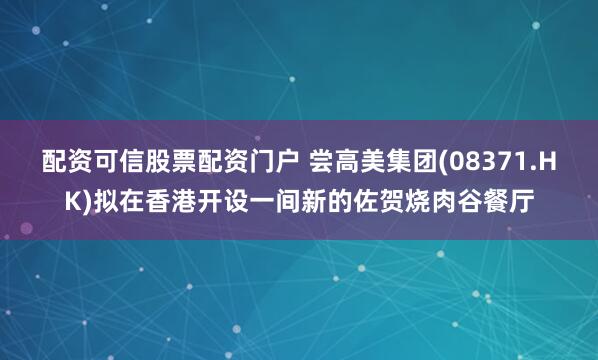 配资可信股票配资门户 尝高美集团(08371.HK)拟在香港开设一间新的佐贺烧肉谷餐厅