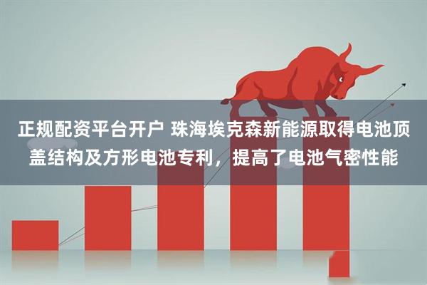 正规配资平台开户 珠海埃克森新能源取得电池顶盖结构及方形电池专利，提高了电池气密性能