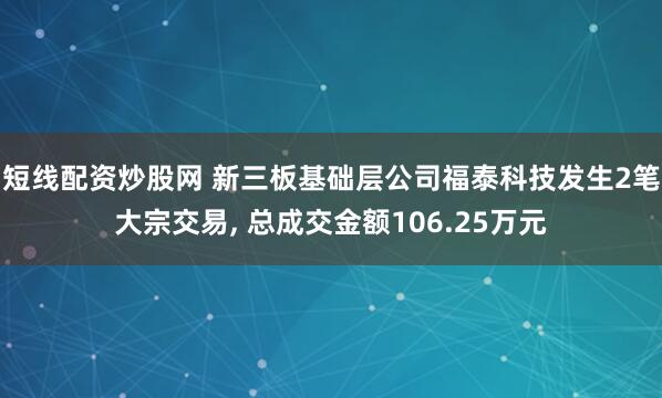 短线配资炒股网 新三板基础层公司福泰科技发生2笔大宗交易, 总成交金额106.25万元
