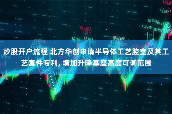 炒股开户流程 北方华创申请半导体工艺腔室及其工艺套件专利, 增加升降基座高度可调范围