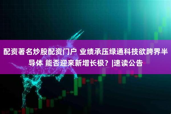 配资著名炒股配资门户 业绩承压绿通科技欲跨界半导体 能否迎来新增长极？|速读公告