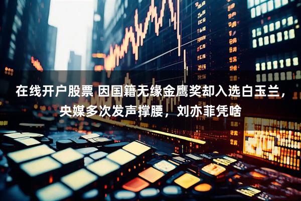 在线开户股票 因国籍无缘金鹰奖却入选白玉兰，央媒多次发声撑腰，刘亦菲凭啥