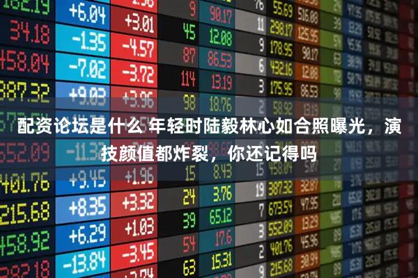 配资论坛是什么 年轻时陆毅林心如合照曝光，演技颜值都炸裂，你还记得吗