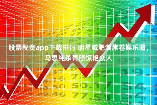 股票配资app下载排行 明星减肥潮席卷娱乐圈，马思纯杀青照惊艳众人