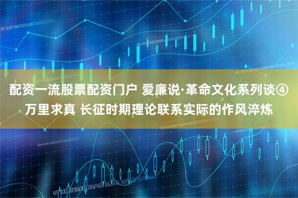 配资一流股票配资门户 爱廉说·革命文化系列谈④万里求真 长征时期理论联系实际的作风淬炼
