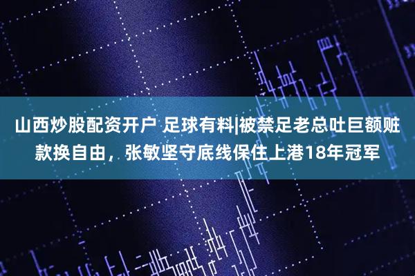 山西炒股配资开户 足球有料|被禁足老总吐巨额赃款换自由，张敏坚守底线保住上港18年冠军
