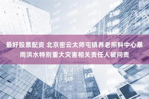 最好股票配资 北京密云太师屯镇养老照料中心暴雨洪水特别重大灾害相关责任人被问责
