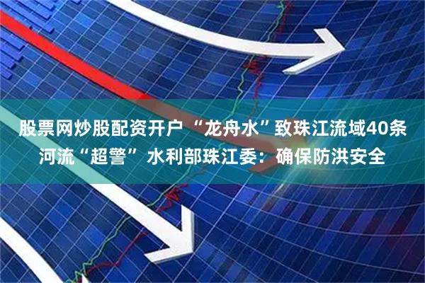 股票网炒股配资开户 “龙舟水”致珠江流域40条河流“超警” 水利部珠江委：确保防洪安全