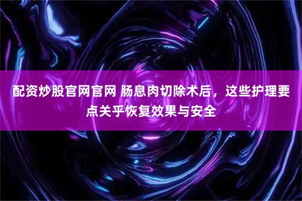 配资炒股官网官网 肠息肉切除术后，这些护理要点关乎恢复效果与安全